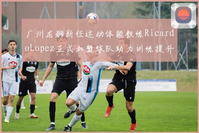 广州龙狮新任运动体能教练RicardoLopez正式加盟球队助力训练提升