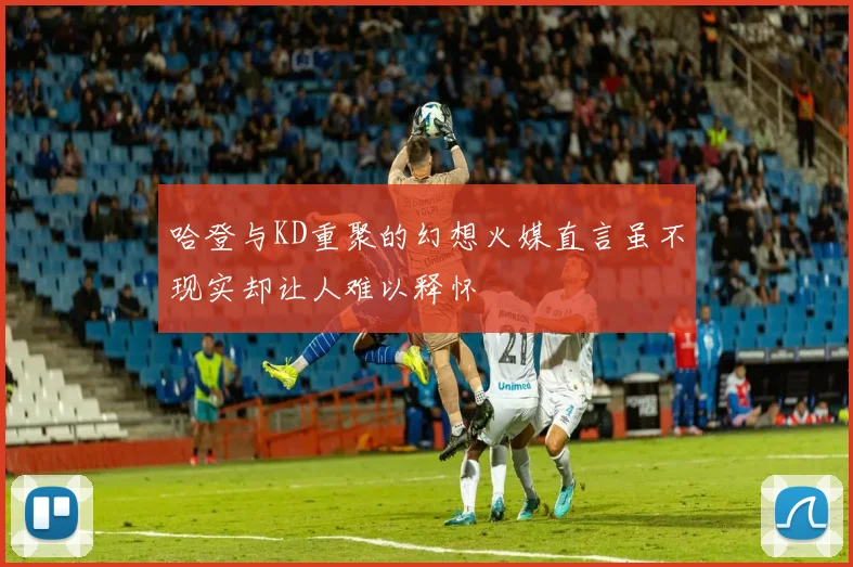 哈登与KD重聚的幻想火媒直言虽不现实却让人难以释怀