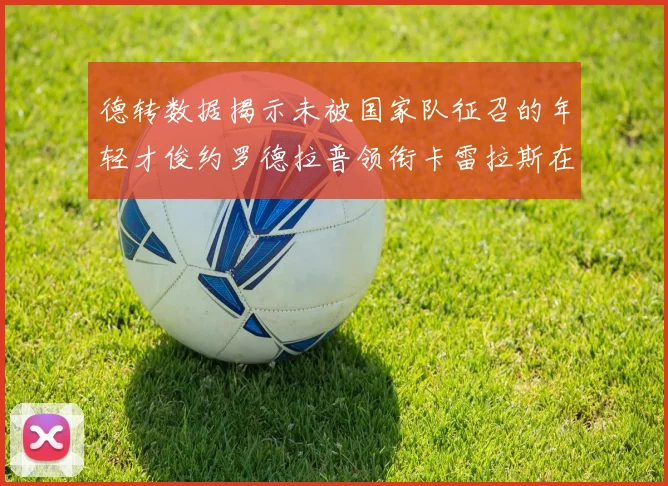 德转数据揭示未被国家队征召的年轻才俊约罗德拉普领衔卡雷拉斯在列