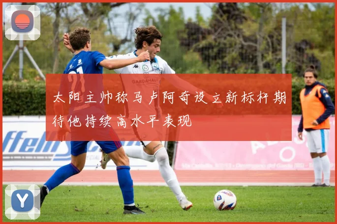 太阳主帅称马卢阿奇设立新标杆期待他持续高水平表现