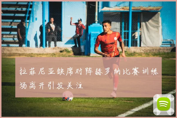 拉菲尼亚缺席对阵赫罗纳比赛训练场离开引发关注