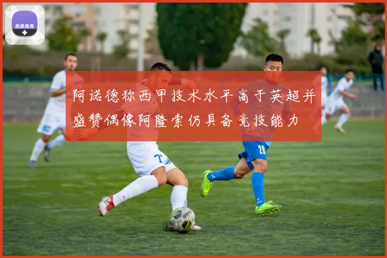 阿诺德称西甲技术水平高于英超并盛赞偶像阿隆索仍具备竞技能力