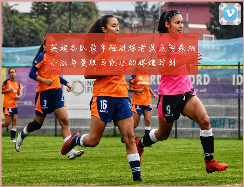 英超各队最年轻进球者盘点阿森纳小法与曼联马凯达的辉煌时刻