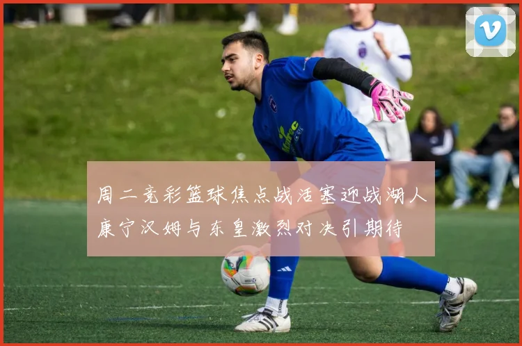 周二竞彩篮球焦点战活塞迎战湖人康宁汉姆与东皇激烈对决引期待