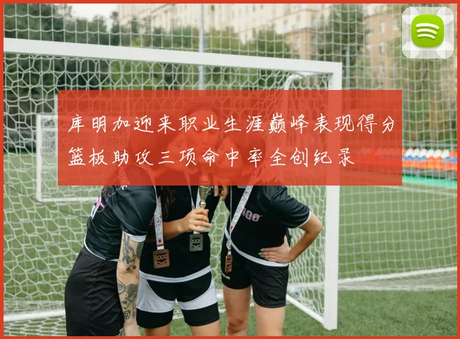 库明加迎来职业生涯巅峰表现得分篮板助攻三项命中率全创纪录