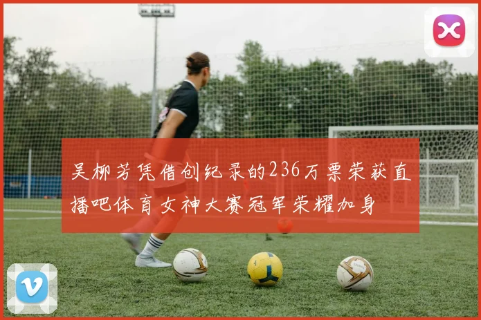 吴柳芳凭借创纪录的236万票荣获直播吧体育女神大赛冠军荣耀加身