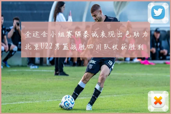全运会小组赛隰泰诚表现出色助力北京U22男篮战胜四川队收获胜利