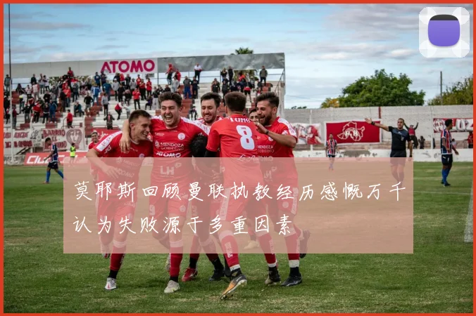 莫耶斯回顾曼联执教经历感慨万千认为失败源于多重因素