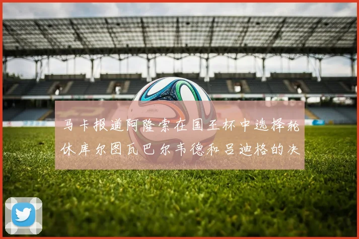 马卡报道阿隆索在国王杯中选择轮休库尔图瓦巴尔韦德和吕迪格的决定