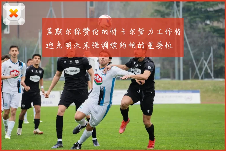 莱默尔称赞伦纳特卡尔努力工作将迎光明未来强调续约帕的重要性